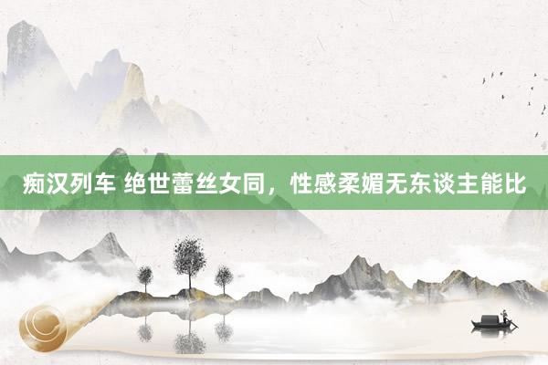 痴汉列车 绝世蕾丝女同，性感柔媚无东谈主能比