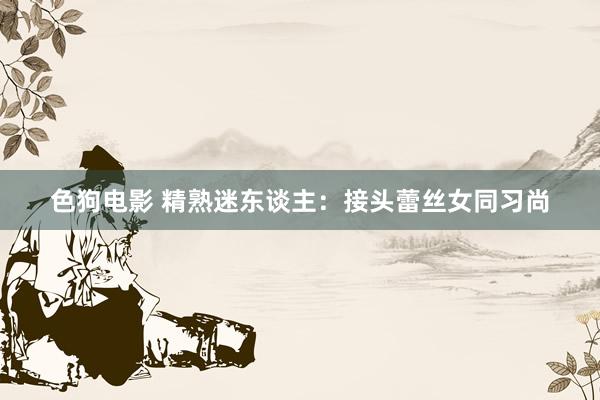色狗电影 精熟迷东谈主：接头蕾丝女同习尚