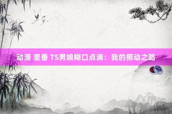 动漫 里番 TS男娘糊口点滴：我的挪动之路