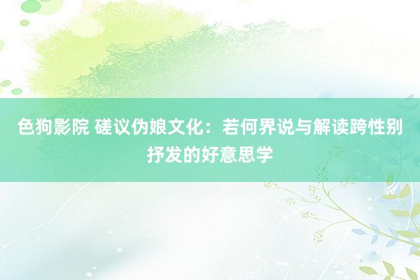 色狗影院 磋议伪娘文化：若何界说与解读跨性别抒发的好意思学