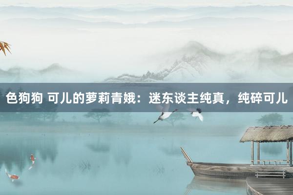 色狗狗 可儿的萝莉青娥：迷东谈主纯真，纯碎可儿