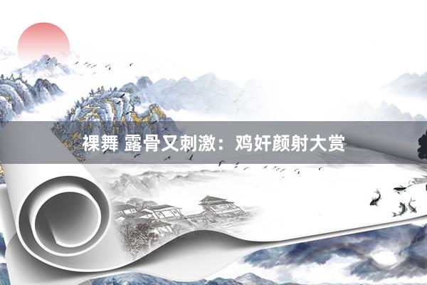 裸舞 露骨又刺激：鸡奸颜射大赏