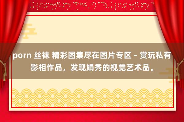 porn 丝袜 精彩图集尽在图片专区 - 赏玩私有影相作品，发现娟秀的视觉艺术品。