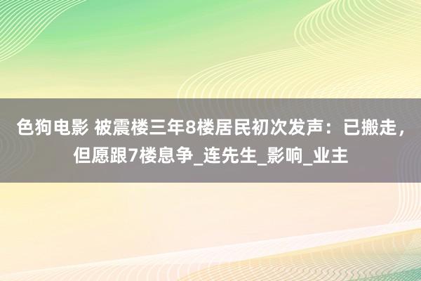 色狗电影 被震楼三年8楼居民初次发声：已搬走，但愿跟7楼息争_连先生_影响_业主