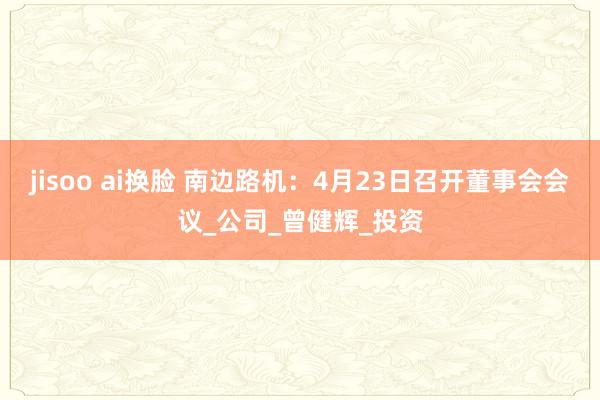 jisoo ai换脸 南边路机：4月23日召开董事会会议_公司_曾健辉_投资