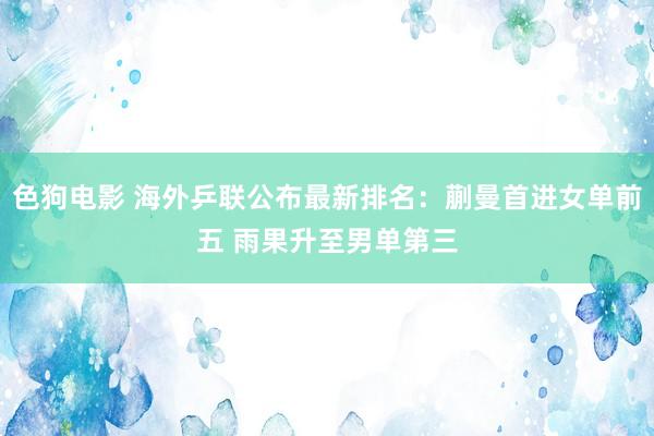 色狗电影 海外乒联公布最新排名：蒯曼首进女单前五 雨果升至男单第三