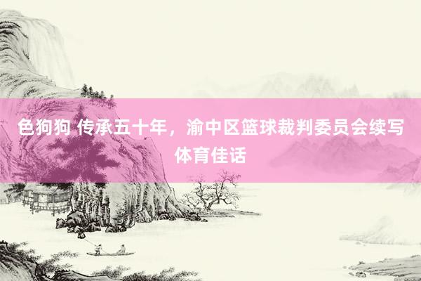 色狗狗 传承五十年，渝中区篮球裁判委员会续写体育佳话
