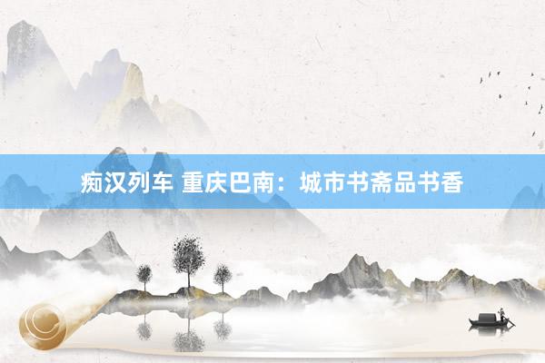 痴汉列车 重庆巴南：城市书斋品书香