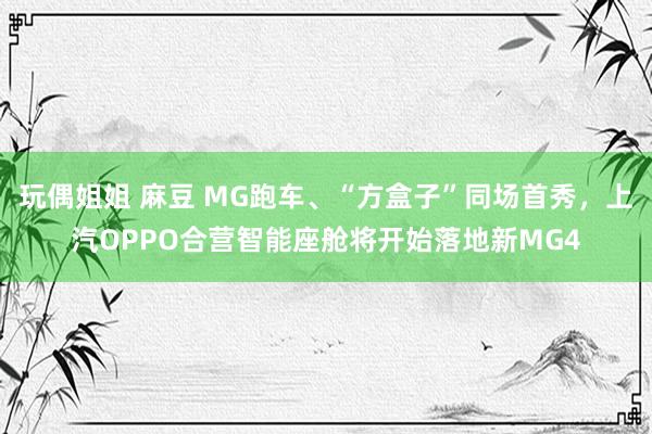 玩偶姐姐 麻豆 MG跑车、“方盒子”同场首秀，上汽OPPO合营智能座舱将开始落地新MG4