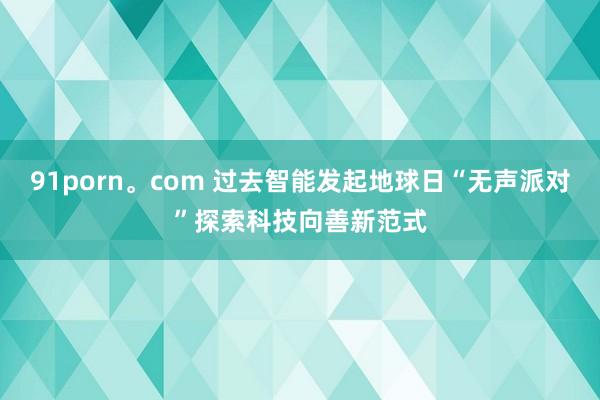 91porn。com 过去智能发起地球日“无声派对”探索科技向善新范式