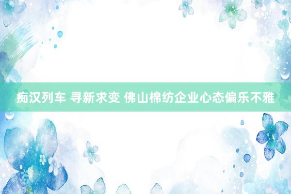 痴汉列车 寻新求变 佛山棉纺企业心态偏乐不雅
