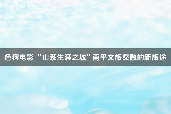 色狗电影 “山系生涯之城”南平文旅交融的新旅途