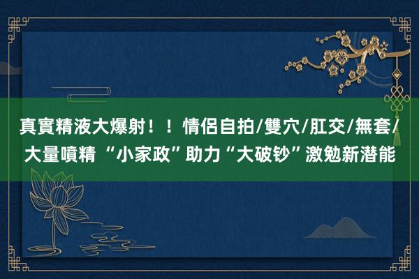 真實精液大爆射！！情侶自拍/雙穴/肛交/無套/大量噴精 “小家政”助力“大破钞”激勉新潜能
