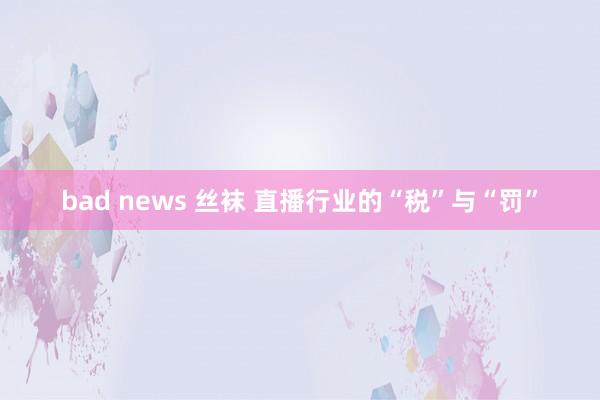 bad news 丝袜 直播行业的“税”与“罚”
