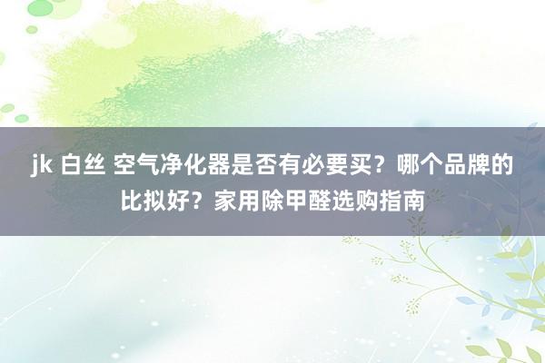 jk 白丝 空气净化器是否有必要买？哪个品牌的比拟好？家用除甲醛选购指南