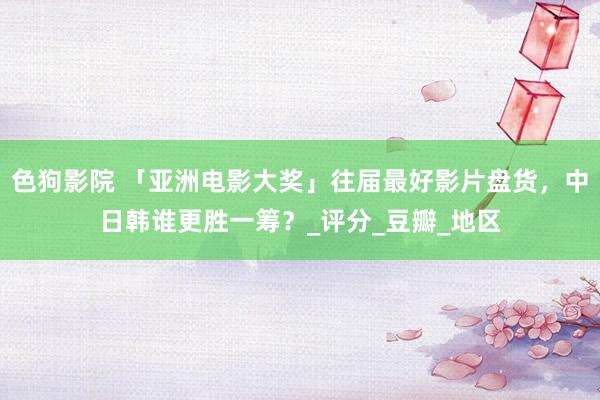 色狗影院 「亚洲电影大奖」往届最好影片盘货，中日韩谁更胜一筹？_评分_豆瓣_地区
