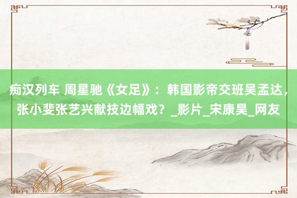 痴汉列车 周星驰《女足》：韩国影帝交班吴孟达，张小斐张艺兴献技边幅戏？_影片_宋康昊_网友