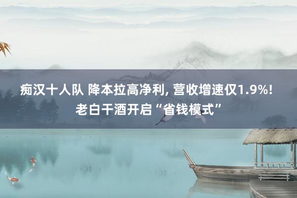 痴汉十人队 降本拉高净利， 营收增速仅1.9%! 老白干酒开启“省钱模式”