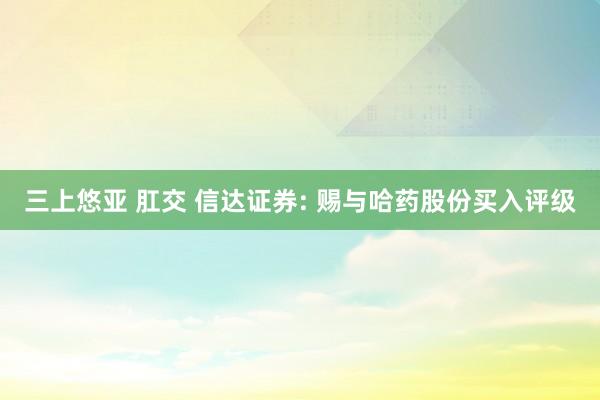 三上悠亚 肛交 信达证券: 赐与哈药股份买入评级