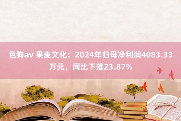 色狗av 果麦文化：2024年归母净利润4083.33万元，同比下落23.87%