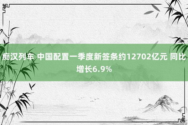 痴汉列车 中国配置一季度新签条约12702亿元 同比增长6.9%