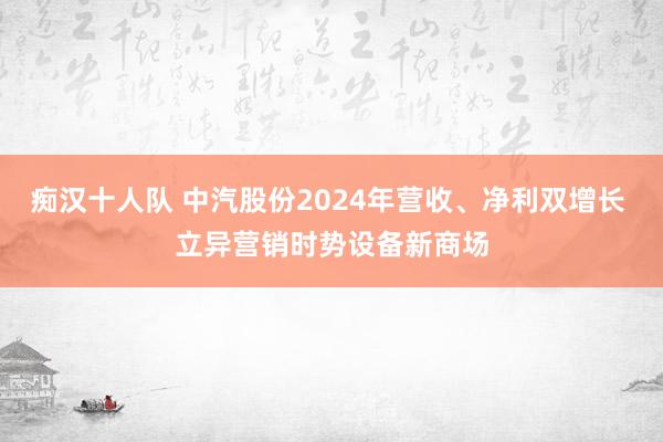 痴汉十人队 中汽股份2024年营收、净利双增长 立异营销时势设备新商场