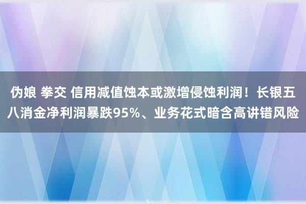 伪娘 拳交 信用减值蚀本或激增侵蚀利润！长银五八消金净利润暴跌95%、业务花式暗含高讲错风险