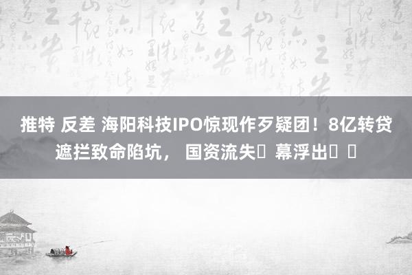 推特 反差 海阳科技IPO惊现作歹疑团！8亿转贷遮拦致命陷坑， 国资流失⿊幕浮出⽔⾯
