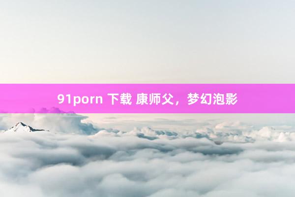 91porn 下载 康师父，梦幻泡影