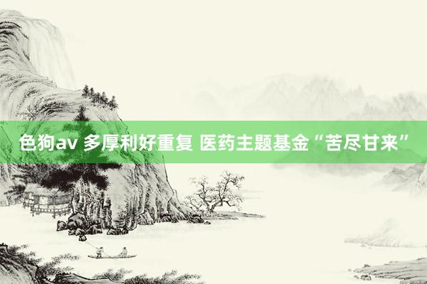 色狗av 多厚利好重复 医药主题基金“苦尽甘来”