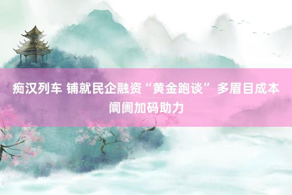 痴汉列车 铺就民企融资“黄金跑谈” 多眉目成本阛阓加码助力