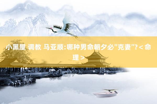 小黑屋 调教 马亚顺:哪种男命朝夕必″克妻″?＜命理＞