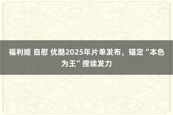 福利姬 自慰 优酷2025年片单发布，锚定“本色为王”捏续发力
