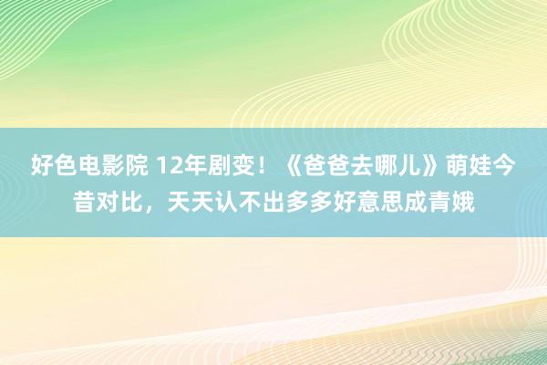 好色电影院 12年剧变！《爸爸去哪儿》萌娃今昔对比，天天认不出多多好意思成青娥