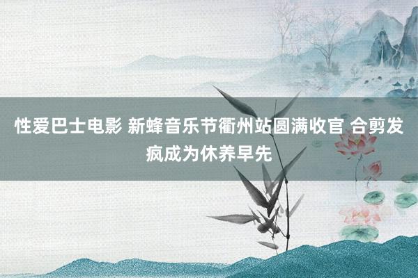 性爱巴士电影 新蜂音乐节衢州站圆满收官 合剪发疯成为休养早先