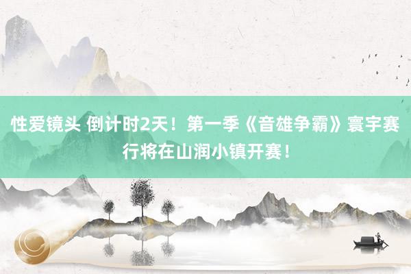 性爱镜头 倒计时2天！第一季《音雄争霸》寰宇赛行将在山润小镇开赛！
