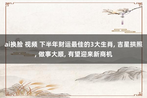 ai换脸 视频 下半年财运最佳的3大生肖， 吉星拱照， 做事大顺， 有望迎来新商机
