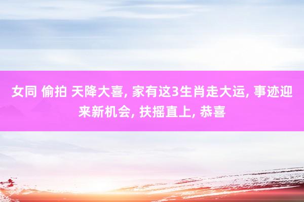 女同 偷拍 天降大喜， 家有这3生肖走大运， 事迹迎来新机会， 扶摇直上， 恭喜