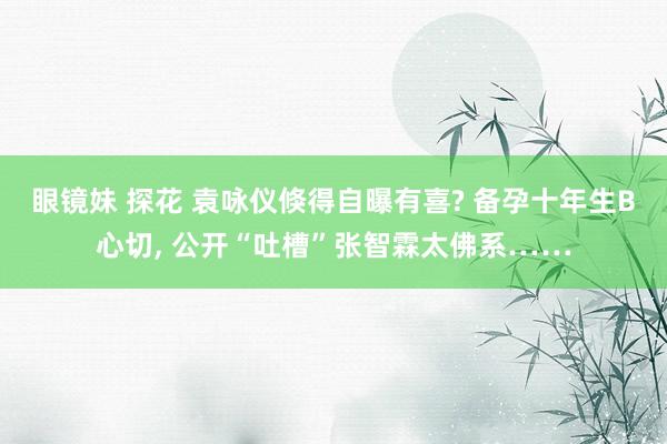 眼镜妹 探花 袁咏仪倏得自曝有喜? 备孕十年生B心切， 公开“吐槽”张智霖太佛系……