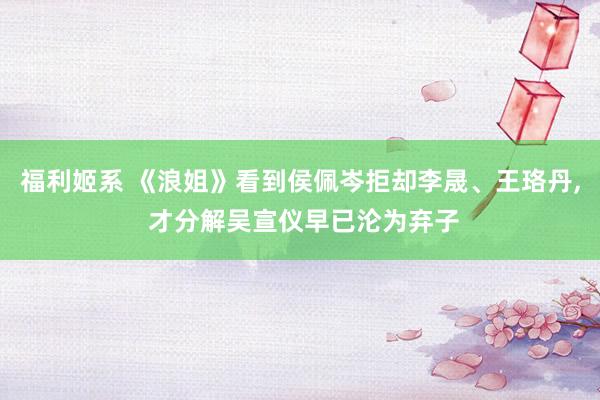福利姬系 《浪姐》看到侯佩岑拒却李晟、王珞丹， 才分解吴宣仪早已沦为弃子