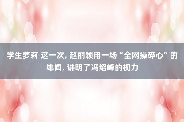 学生萝莉 这一次， 赵丽颖用一场“全网操碎心”的绯闻， 讲明了冯绍峰的视力