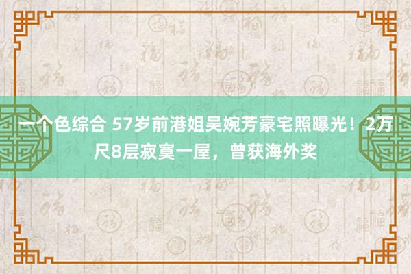 一个色综合 57岁前港姐吴婉芳豪宅照曝光！2万尺8层寂寞一屋，曾获海外奖