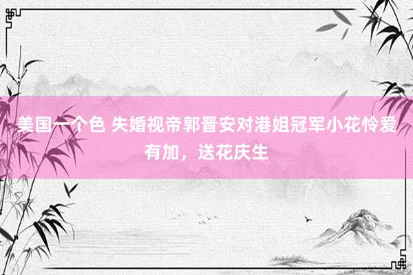 美国一个色 失婚视帝郭晋安对港姐冠军小花怜爱有加，送花庆生