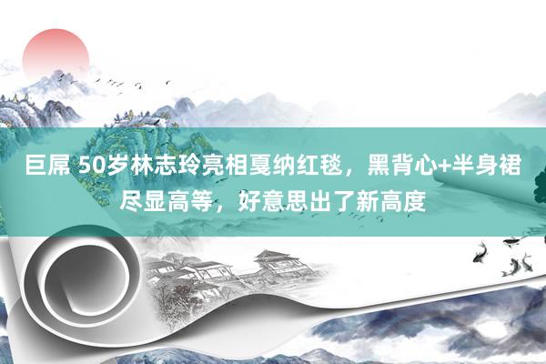 巨屌 50岁林志玲亮相戛纳红毯，黑背心+半身裙尽显高等，好意思出了新高度