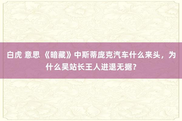 白虎 意思 《暗藏》中斯蒂庞克汽车什么来头，为什么吴站长王人进退无据？