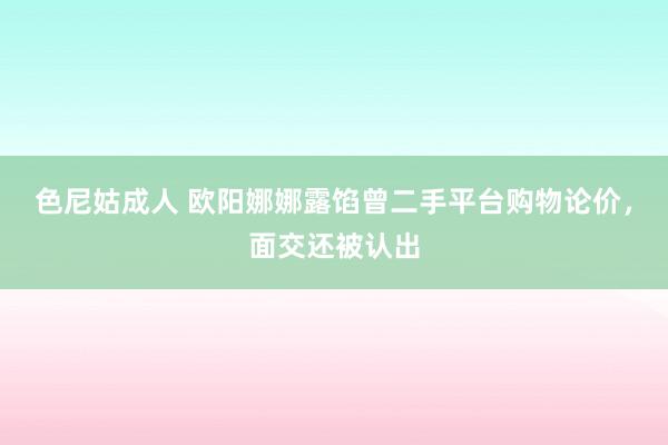 色尼姑成人 欧阳娜娜露馅曾二手平台购物论价，面交还被认出