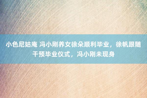 小色尼姑庵 冯小刚养女徐朵顺利毕业，徐帆跟随干预毕业仪式，冯小刚未现身