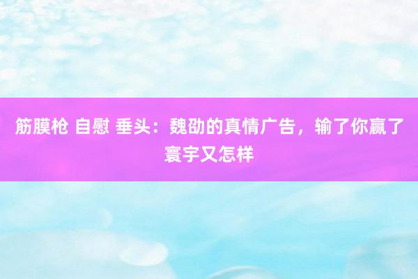 筋膜枪 自慰 垂头：魏劭的真情广告，输了你赢了寰宇又怎样