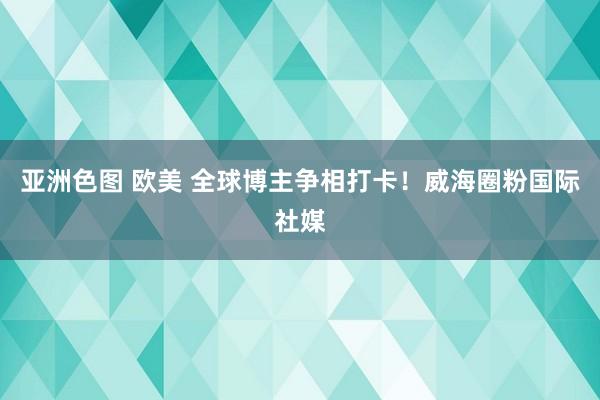 亚洲色图 欧美 全球博主争相打卡！威海圈粉国际社媒