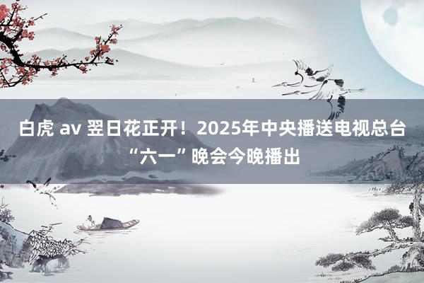 白虎 av 翌日花正开！2025年中央播送电视总台“六一”晚会今晚播出